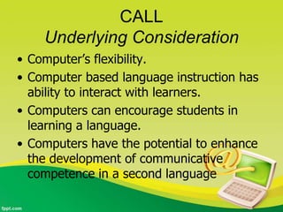 CALL
    Underlying Consideration
• Computer’s flexibility.
• Computer based language instruction has
  ability to interact with learners.
• Computers can encourage students in
  learning a language.
• Computers have the potential to enhance
  the development of communicative
  competence in a second language
 