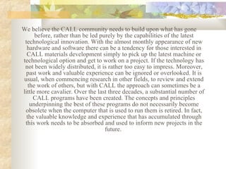 We  believe the CALL community needs to build upon what has gone before, rather than be led purely by the capabilities of the latest technological innovation. With the almost monthly appearance of new hardware and software there can be a tendency for those interested in CALL materials development simply to pick up the latest machine or technological option and get to work on a project. If the technology has not been widely distributed, it is rather too easy to impress. Moreover, past work and valuable experience can be ignored or overlooked. It is usual, when commencing research in other fields, to review and extend the work of others, but with CALL the approach can sometimes be a little more cavalier. Over the last three decades, a substantial number of CALL programs have been created. The concepts and principles underpinning the best of these programs do not necessarily become obsolete when the computer that is used to run them is retired. In fact, the valuable knowledge and experience that has accumulated through this work needs to be absorbed and used to inform new projects in the future.   