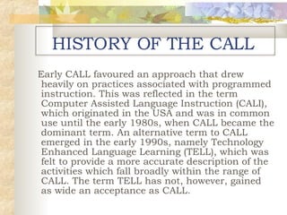 HISTORY OF THE CALL Early CALL favoured an approach that drew heavily on practices associated with programmed instruction. This was reflected in the term Computer Assisted Language Instruction (CALI), which originated in the USA and was in common use until the early 1980s, when CALL became the dominant term .  An alternative term to CALL emerged in the early 1990s, namely Technology Enhanced Language Learning (TELL), which was felt to provide a more accurate description of the activities which fall broadly within the range of CALL. The term TELL has not, however, gained as wide an acceptance as CALL . 