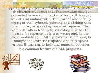 Typical CALL programs present a stimulus to which the learner must respond. The stimulus may be presented in any combination of text, still images, sound, and motion video. The learner responds by typing at the keyboard, pointing and clicking with the mouse, or speaking into a microphone. The computer offers feedback, indicating whether the learner’s response is right or wrong and, in the more sophisticated CALL programs, attempting to analyse the learner’s response and to pinpoint errors. Branching to help and remedial activities is a common feature of CALL programs.   