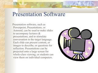 Presentation Software Presentation software, such as Powerpoint, Presentations, or Astound, can be used to make slides to accompany lectures & presentations, and to stimulate conversation in the target language. Each slide can present content, or images to describe, or questions for reflection. Presentations can be projected onto a large screen for whole-class viewing, or students can view them on individual computers . 