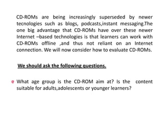 CD-ROMs are being increasingly superseded by newer
tecnologies such as blogs, podcasts,instant messaging.The
one big advantage that CD-ROMs have over these newer
Internet –based technologies is that learners can work with
CD-ROMs offline ,and thus not reliant on an Internet
connection. We will now consider how to evaluate CD-ROMs.

We should ask the following questions.

What age group is the CD-ROM aim at? Is the content
suitable for adults,adolescents or younger learners?
 