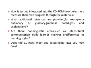How is testing integrated into the CD-ROM,how dolearners
measure their own progress through the materials?
What additional resources are provided,for example a
dictionary     or   glossary,grammar    paradigms   and
explanations?
Are there non-linguistic areas,such as intercultural
communication skills learner training ordifferences in
learning styles?
Does the CD-ROM meet any accessibility laws you may
face?
 
