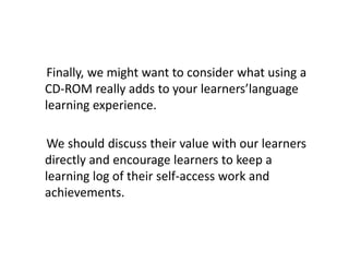 Finally, we might want to consider what using a
CD-ROM really adds to your learners’language
learning experience.

We should discuss their value with our learners
directly and encourage learners to keep a
learning log of their self-access work and
achievements.
 