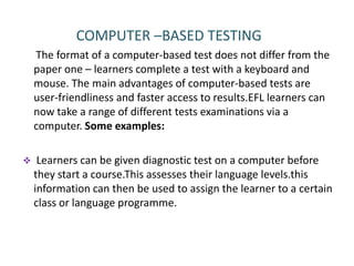 COMPUTER –BASED TESTING
    The format of a computer-based test does not differ from the
    paper one – learners complete a test with a keyboard and
    mouse. The main advantages of computer-based tests are
    user-friendliness and faster access to results.EFL learners can
    now take a range of different tests examinations via a
    computer. Some examples:

    Learners can be given diagnostic test on a computer before
    they start a course.This assesses their language levels.this
    information can then be used to assign the learner to a certain
    class or language programme.
 