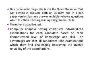  One commercial diagnostic text is the Quick Placement Test
  (QPT),which is available both on CD-ROM and in a pen
  paper version.learners answer multiple –choice questions
  which test their listening,reading and grammar skills.
 The other is adaptive test.
 Computer     adaptive testing constructs individualized
  examinations for each candidate based on their
  demonstrated level of knowledge and skill. The
  advantages are that all candidates take examinations
  which they find challenging improving the overall
  reliability of the examinations.
 