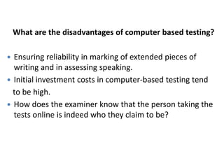 What are the disadvantages of computer based testing?

 Ensuring reliability in marking of extended pieces of
  writing and in assessing speaking.
 Initial investment costs in computer-based testing tend
  to be high.
 How does the examiner know that the person taking the
  tests online is indeed who they claim to be?
 