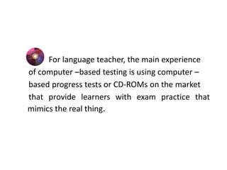 For language teacher, the main experience
of computer –based testing is using computer –
based progress tests or CD-ROMs on the market
that provide learners with exam practice that
mimics the real thing.
 