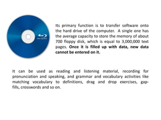 Its primary function is to transfer software onto
                      the hard drive of the computer. A single one has
                      the average capacity to store the memory of about
                      700 floppy disk, which is equal to 3,000,000 text
                      pages. Once it is filled up with data, new data
                      cannot be entered on it.



It can be used as reading and listening material, recording for
pronunciation and speaking, and grammar and vocabulary activities like
matching vocabulary to definitions, drag and drop exercises, gap-
fills, crosswords and so on.
 