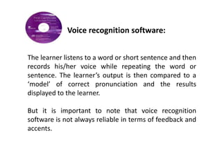 Voice recognition software:


The learner listens to a word or short sentence and then
records his/her voice while repeating the word or
sentence. The learner’s output is then compared to a
‘model’ of correct pronunciation and the results
displayed to the learner.

But it is important to note that voice recognition
software is not always reliable in terms of feedback and
accents.
 