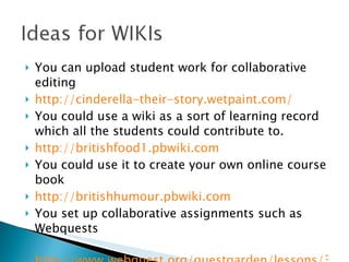 You can upload student work for collaborative editing http://cinderella-their-story.wetpaint.com/ You could use a wiki as a sort of learning record which all the students could contribute to. http://britishfood1.pbwiki.com   You could use it to create your own online course book http://britishhumour.pbwiki.com   You set up collaborative assignments such as Webquests http://www.webquest.org/questgarden/lessons/34458-060902130930/index.htm 