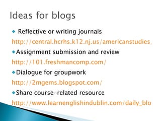 Reflective or writing journals http://central.hcrhs.k12.nj.us/americanstudies/ Assignment submission and review http://101.freshmancomp.com/ Dialogue for groupwork http://2mgems.blogspot.com/ Share course-related resource http://www.learnenglishindublin.com/daily_blog 