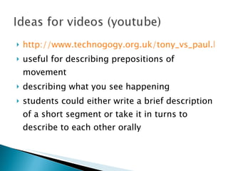 http://www.technogogy.org.uk/tony_vs_paul.htm useful for describing prepositions of movement describing what you see happening students could either write a brief description of a short segment or take it in turns to describe to each other orally 