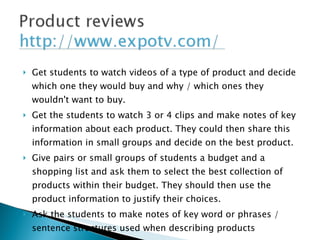 Get students to watch videos of a type of product and decide which one they would buy and why / which ones they wouldn't want to buy. Get the students to watch 3 or 4 clips and make notes of key information about each product. They could then share this information in small groups and decide on the best product. Give pairs or small groups of students a budget and a shopping list and ask them to select the best collection of products within their budget. They should then use the product information to justify their choices. Ask the students to make notes of key word or phrases / sentence structures used when describing products 