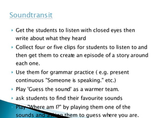 Get the students to listen with closed eyes then write about what they heard Collect four or five clips for students to listen to and then get them to create an episode of a story around each one. Use them for grammar practice ( e.g. present continuous "Someone is speaking." etc.) Play 'Guess the sound' as a warmer team. ask students to find their favourite sounds Play "Where am I?" by playing them one of the sounds and asking them to guess where you are.  