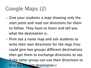 Give your students a map showing only the start point and read out directions for them to follow. They have to listen and tell you what the destination is. Print out a route map and ask students to write their own directions for the map (You could give two groups different destinations then get them to exchange directions to see if the other group can use their directions to find the correct destination.) 