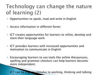 Opportunities to speak, read and write in English Access information in different forms ICT creates opportunities for learners to refine, develop and store their language work ICT provides learners with increased opportunities and motivation to communicate in English Encouraging learners to use tools like online thesauruses, spelling and grammar checkers can help learners become more independent. ICT can be a great stimulus to working, thinking and talking collaboratively  
