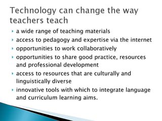 a wide range of teaching materials access to pedagogy and expertise via the internet opportunities to work collaboratively opportunities to share good practice, resources and professional development access to resources that are culturally and linguistically diverse innovative tools with which to integrate language and curriculum learning aims. 