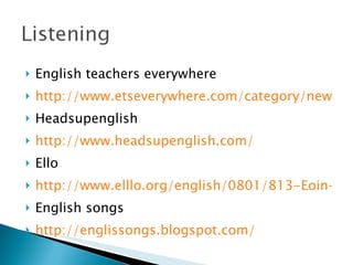 English teachers everywhere http://www.etseverywhere.com/category/new Headsupenglish http://www.headsupenglish.com/ Ello http://www.elllo.org/english/0801/813-Eoin-Band.html English songs http://englissongs.blogspot.com/ 