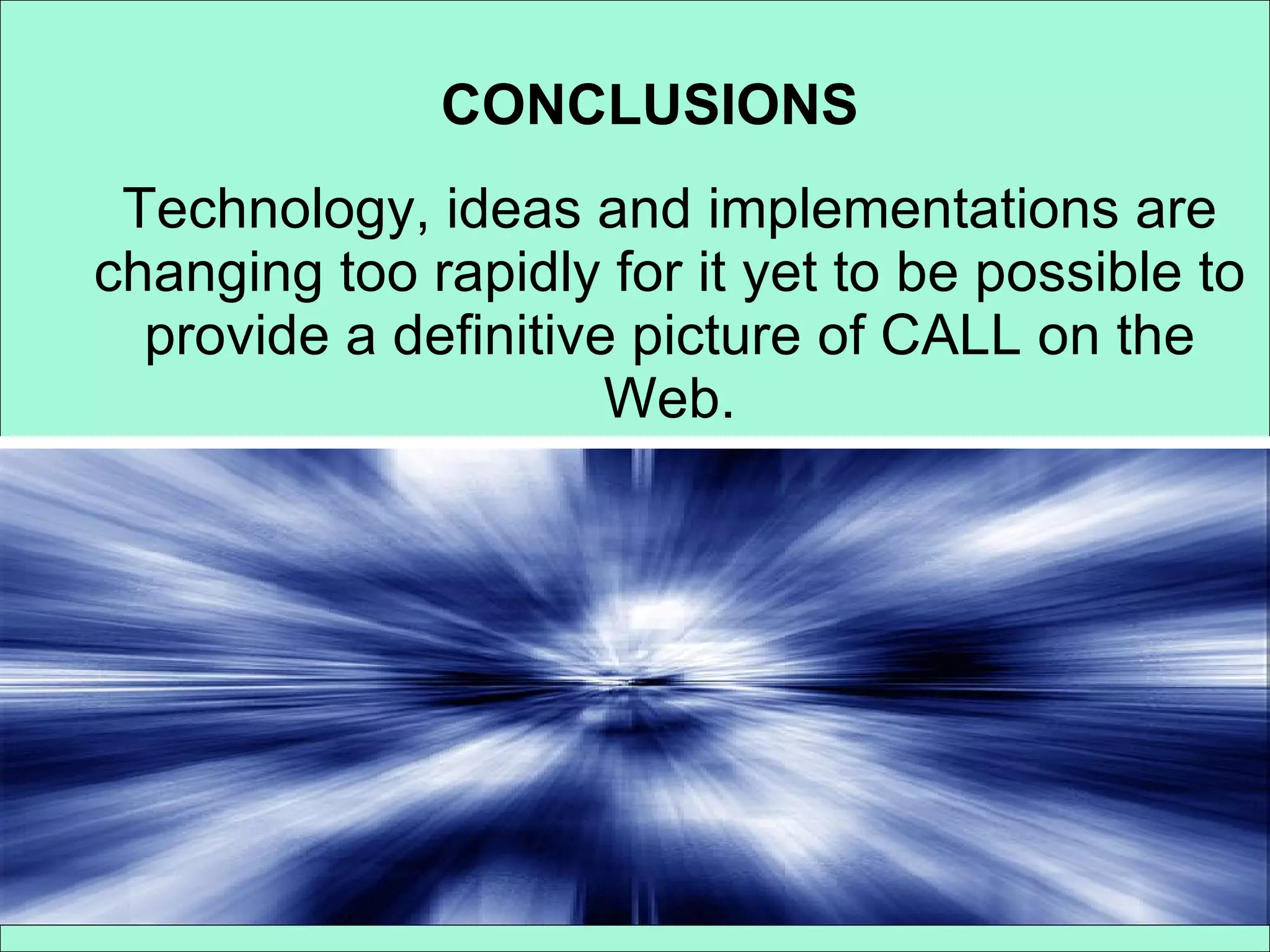 CONCLUSIONS Technology, ideas and implementations are changing too rapidly for it yet to be possible to provide a definitive picture of CALL on the Web. 
