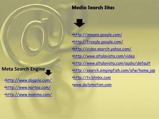 Media Search Sites




                            •http://images.google.com/
                            •http://froogle.google.com/
                            •http://video.search.yahoo.com/
                            •http://www.altalavista.com/video
                            •http://www.altalavista.com/audio/default
Meta Search Engine          •http://search.singingfish.com/sfw/home.jsp
                            •http://tv.blinkx.com
 •http://www.dogpile.com/
                            •www.dailymotion.com
 •http://www.kartoo.com/
 •http://www.mamma.com/
 