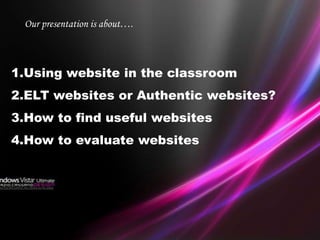 Our presentation is about….



1.Using website in the classroom
2.ELT websites or Authentic websites?
3.How to find useful websites
4.How to evaluate websites
 