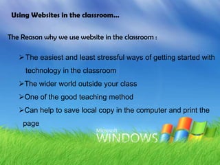 Using Websites in the classroom…


The Reason why we use website in the classroom :

    The easiest and least stressful ways of getting started with
     technology in the classroom
   The wider world outside your class
   One of the good teaching method
   Can help to save local copy in the computer and print the
    page
 