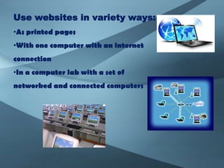 Use websites in variety ways:
•As printed pages
•With one computer with an internet
connection
•In a computer lab with a set of
networked and connected computers
 