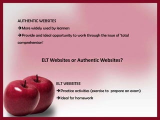 AUTHENTIC WEBSITES
More widely used by learners
Provide and ideal opportunity to work through the issue of ‘total
comprehension’



              ELT Websites or Authentic Websites?



                      ELT WEBSITES
                      Practice activities (exercise to prepare an exam)
                      Ideal for homework
 