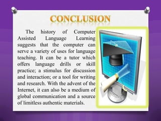 The history of Computer
Assisted Language Learning
suggests that the computer can
serve a variety of uses for language
teaching. It can be a tutor which
offers language drills or skill
practice; a stimulus for discussion
and interaction; or a tool for writing
and research. With the advent of the
Internet, it can also be a medium of
global communication and a source
of limitless authentic materials.
 