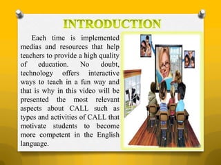 Each time is implemented
medias and resources that help
teachers to provide a high quality
of education. No doubt,
technology offers interactive
ways to teach in a fun way and
that is why in this video will be
presented the most relevant
aspects about CALL such as
types and activities of CALL that
motivate students to become
more competent in the English
language.
 