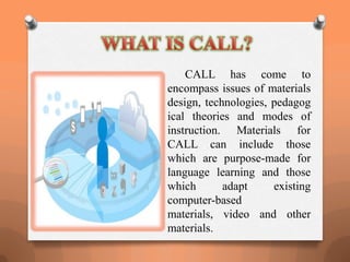 CALL has come to
encompass issues of materials
design, technologies, pedagog
ical theories and modes of
instruction. Materials for
CALL can include those
which are purpose-made for
language learning and those
which adapt existing
computer-based
materials, video and other
materials.
 