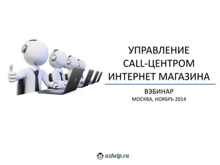 УПРАВЛЕНИЕ 
CALL-ЦЕНТРОМ 
ИНТЕРНЕТ МАГАЗИНА 
ВЭБИНАР 
МОСКВА, НОЯБРЬ 2014 
 