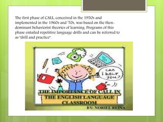The first phase of CALL, conceived in the 1950s and
implemented in the 1960s and '70s, was based on the then-
dominant behaviorist theories of learning. Programs of this
phase entailed repetitive language drills and can be referred to
as "drill and practice".
 