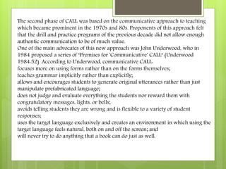 The second phase of CALL was based on the communicative approach to teaching
which became prominent in the 1970s and 80s. Proponents of this approach felt
that the drill and practice programs of the previous decade did not allow enough
authentic communication to be of much value.
One of the main advocates of this new approach was John Underwood, who in
1984 proposed a series of "Premises for 'Communicative' CALL" (Underwood
1984:52). According to Underwood, communicative CALL:
focuses more on using forms rather than on the forms themselves;
teaches grammar implicitly rather than explicitly;
allows and encourages students to generate original utterances rather than just
manipulate prefabricated language;
does not judge and evaluate everything the students nor reward them with
congratulatory messages, lights, or bells;
avoids telling students they are wrong and is flexible to a variety of student
responses;
uses the target language exclusively and creates an environment in which using the
target language feels natural, both on and off the screen; and
will never try to do anything that a book can do just as well.
 