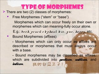 TYPE OF MORPHEMES
 There are two (2) classes of morphemes:
 Free Morphemes (“stem” or “base”)
Morphemes which can occur freely on their own or
morphemes which can meaning-fully occur alone.
E.g.: bo o k, pe ncil, e le phant, lo ve , g ive , happy, etc.
 Bound Morphemes (affixes)
- Morphemes which can only occur as affixes are
described or morphemes that must always occur
with a base.
- Bound morphemes may be classified as affixes,
which are subdivided into prefixes, suffixes, and
infixes.
 