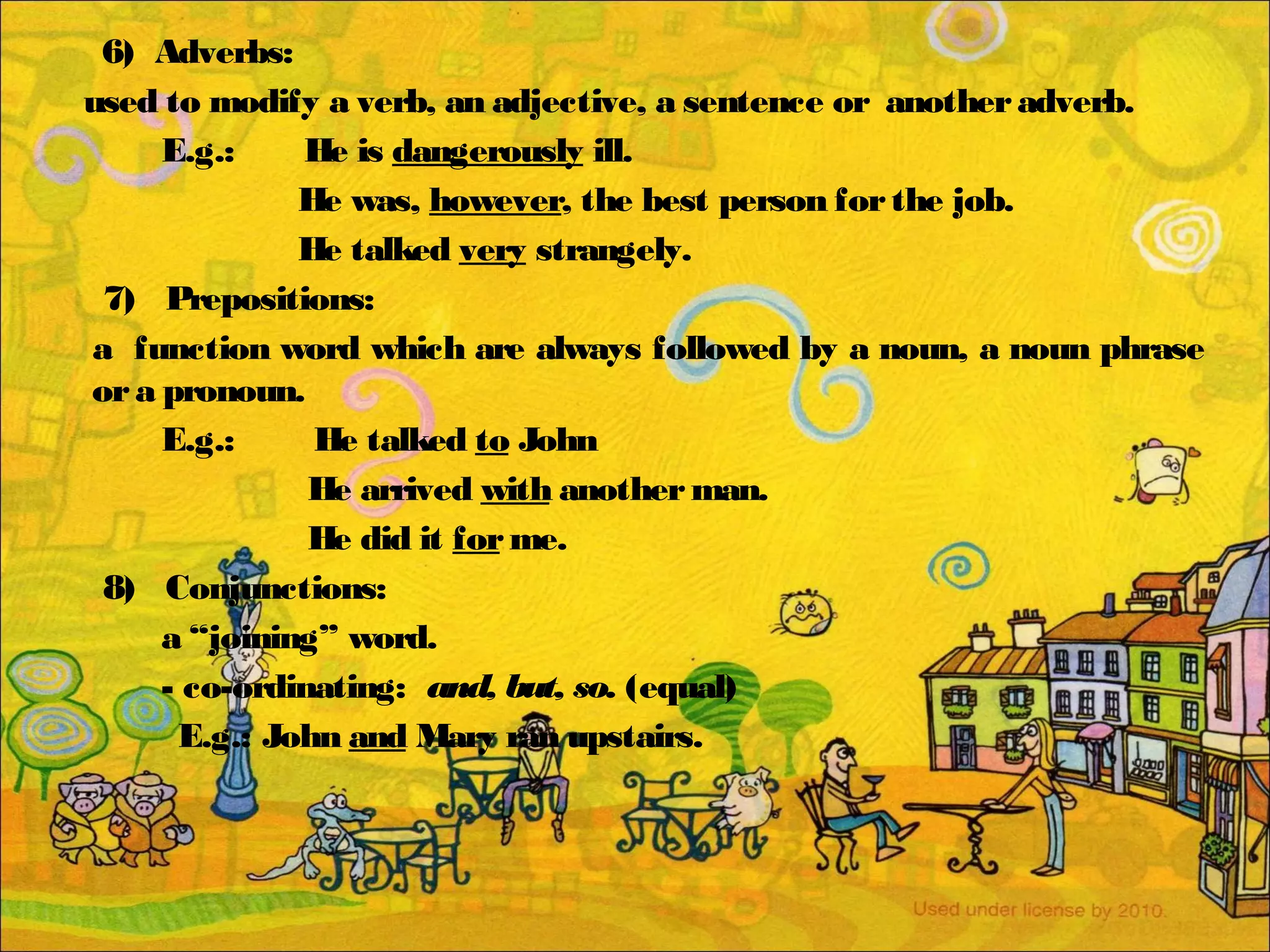 6) Adverbs:
used to modify a verb, an adjective, a sentence or anotheradverb.
E.g.: He is dangerously ill.
He was, however, the best person forthe job.
He talked very strangely.
7) Prepositions:
a function word which are always followed by a noun, a noun phrase
ora pronoun.
E.g.: He talked to John
He arrived with anotherman.
He did it forme.
8) Conjunctions:
a “joining” word.
- co-ordinating: and, but, so. (equal)
E.g.: John and Mary ran upstairs.
 