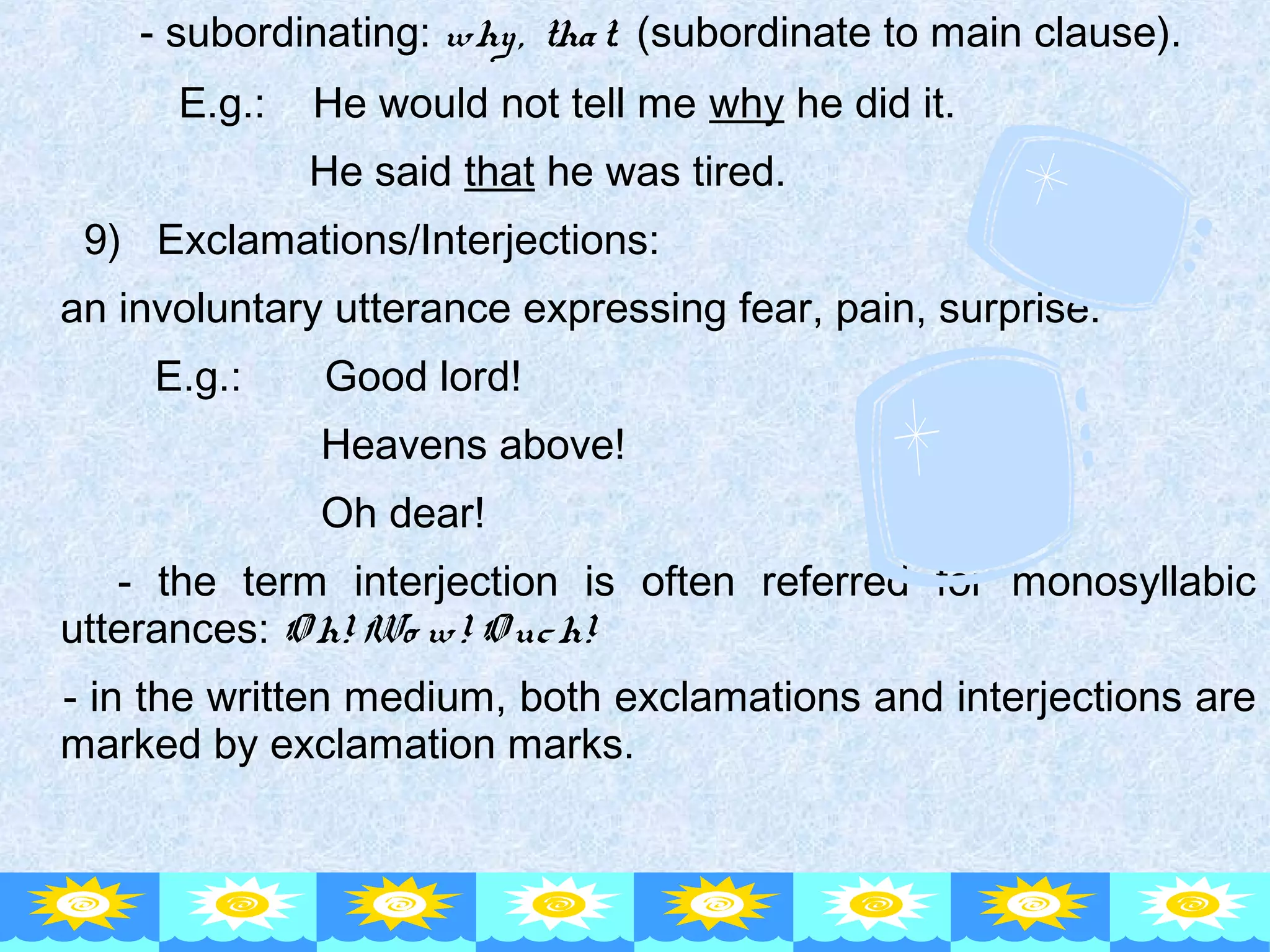 - subordinating: why, that. (subordinate to main clause).
E.g.: He would not tell me why he did it.
He said that he was tired.
9) Exclamations/Interjections:
an involuntary utterance expressing fear, pain, surprise.
E.g.: Good lord!
Heavens above!
Oh dear!
- the term interjection is often referred for monosyllabic
utterances: O h! Wo w! O uch!
- in the written medium, both exclamations and interjections are
marked by exclamation marks.
 