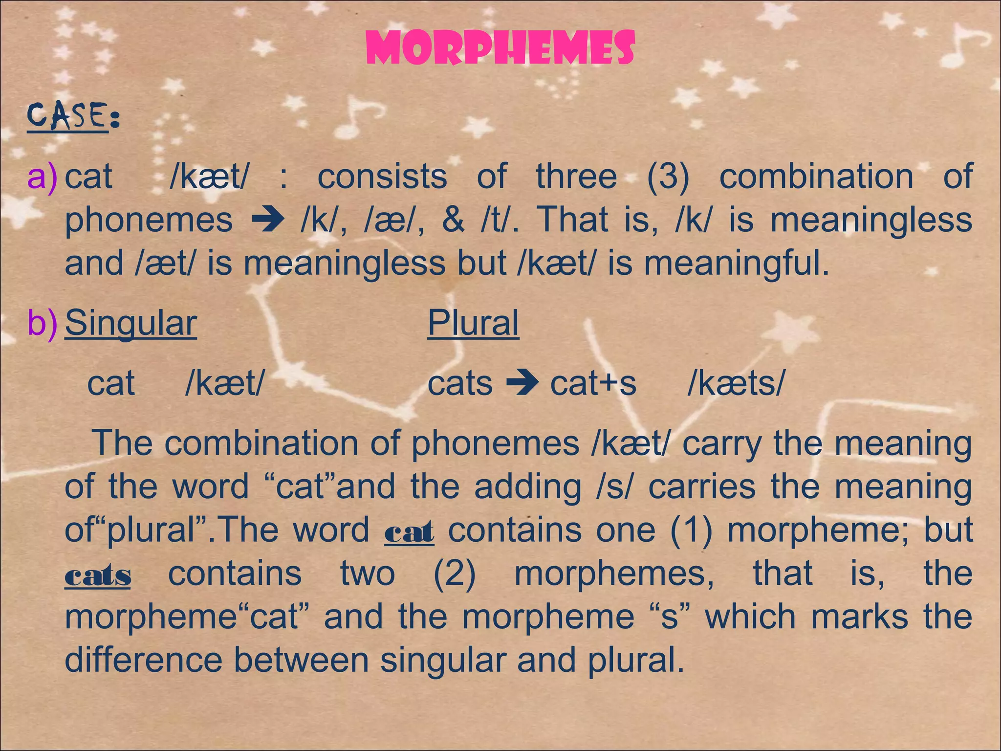 MORPHemes
CASE:
a) cat /kæt/ : consists of three (3) combination of
phonemes  /k/, /æ/, & /t/. That is, /k/ is meaningless
and /æt/ is meaningless but /kæt/ is meaningful.
b) Singular Plural
cat /kæt/ cats  cat+s /kæts/
The combination of phonemes /kæt/ carry the meaning
of the word “cat”and the adding /s/ carries the meaning
of“plural”.The word cat contains one (1) morpheme; but
cats contains two (2) morphemes, that is, the
morpheme“cat” and the morpheme “s” which marks the
difference between singular and plural.
 