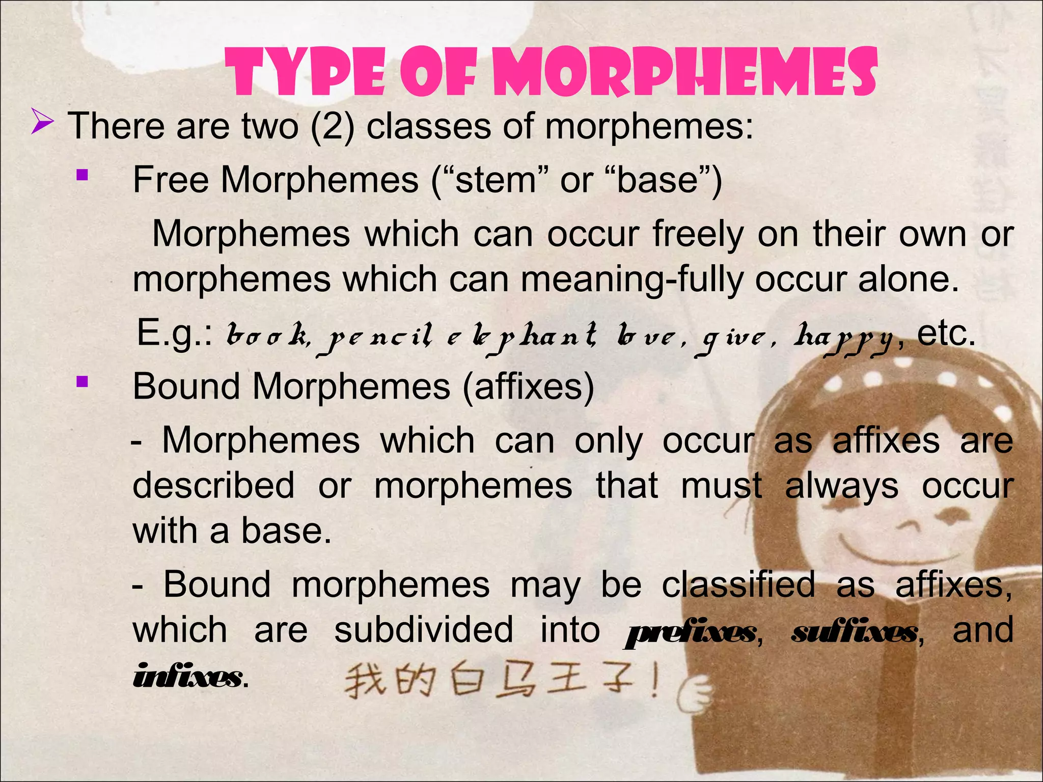 TYPE OF MORPHEMEs
 There are two (2) classes of morphemes:
 Free Morphemes (“stem” or “base”)
Morphemes which can occur freely on their own or
morphemes which can meaning-fully occur alone.
E.g.: bo o k, pe ncil, e le phant, lo ve , g ive , happy, etc.
 Bound Morphemes (affixes)
- Morphemes which can only occur as affixes are
described or morphemes that must always occur
with a base.
- Bound morphemes may be classified as affixes,
which are subdivided into prefixes, suffixes, and
infixes.
 