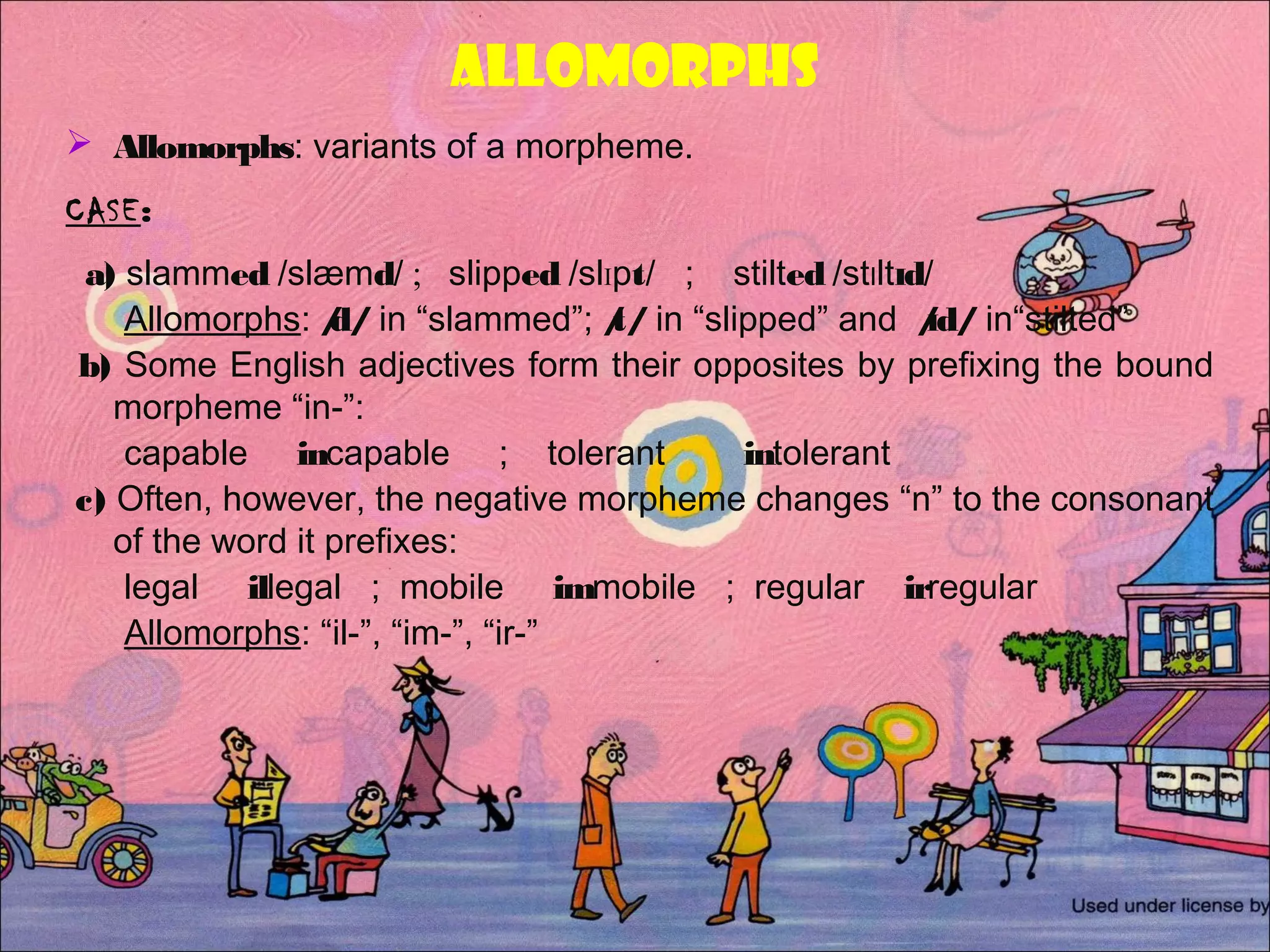 ALLOMORPHs
 Allomorphs: variants of a morpheme.
CASE:
a) slammed /slæmd/ ; slipped /slIpt/ ; stilted /stIltId/
Allomorphs: /d/ in “slammed”; /t/ in “slipped” and /Id/ in“stilted”
b) Some English adjectives form their opposites by prefixing the bound
morpheme “in-”:
capable incapable ; tolerant intolerant
c) Often, however, the negative morpheme changes “n” to the consonant
of the word it prefixes:
legal illegal ; mobile immobile ; regular irregular
Allomorphs: “il-”, “im-”, “ir-”
 