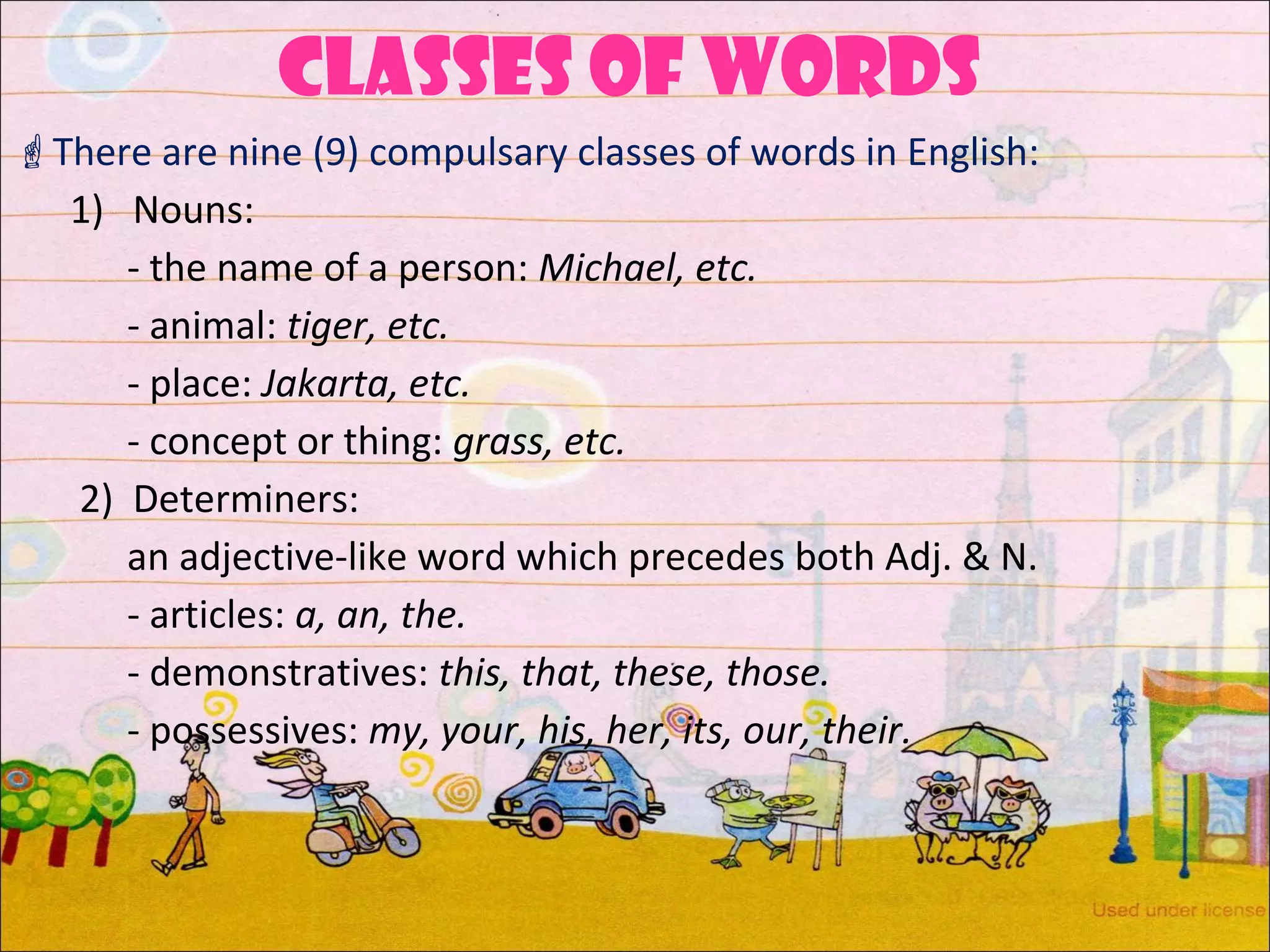 CLASSES of words
There are nine (9) compulsary classes of words in English:
1) Nouns:
- the name of a person: Michael, etc.
- animal: tiger, etc.
- place: Jakarta, etc.
- concept or thing: grass, etc.
2) Determiners:
an adjective-like word which precedes both Adj. & N.
- articles: a, an, the.
- demonstratives: this, that, these, those.
- possessives: my, your, his, her, its, our, their.
 