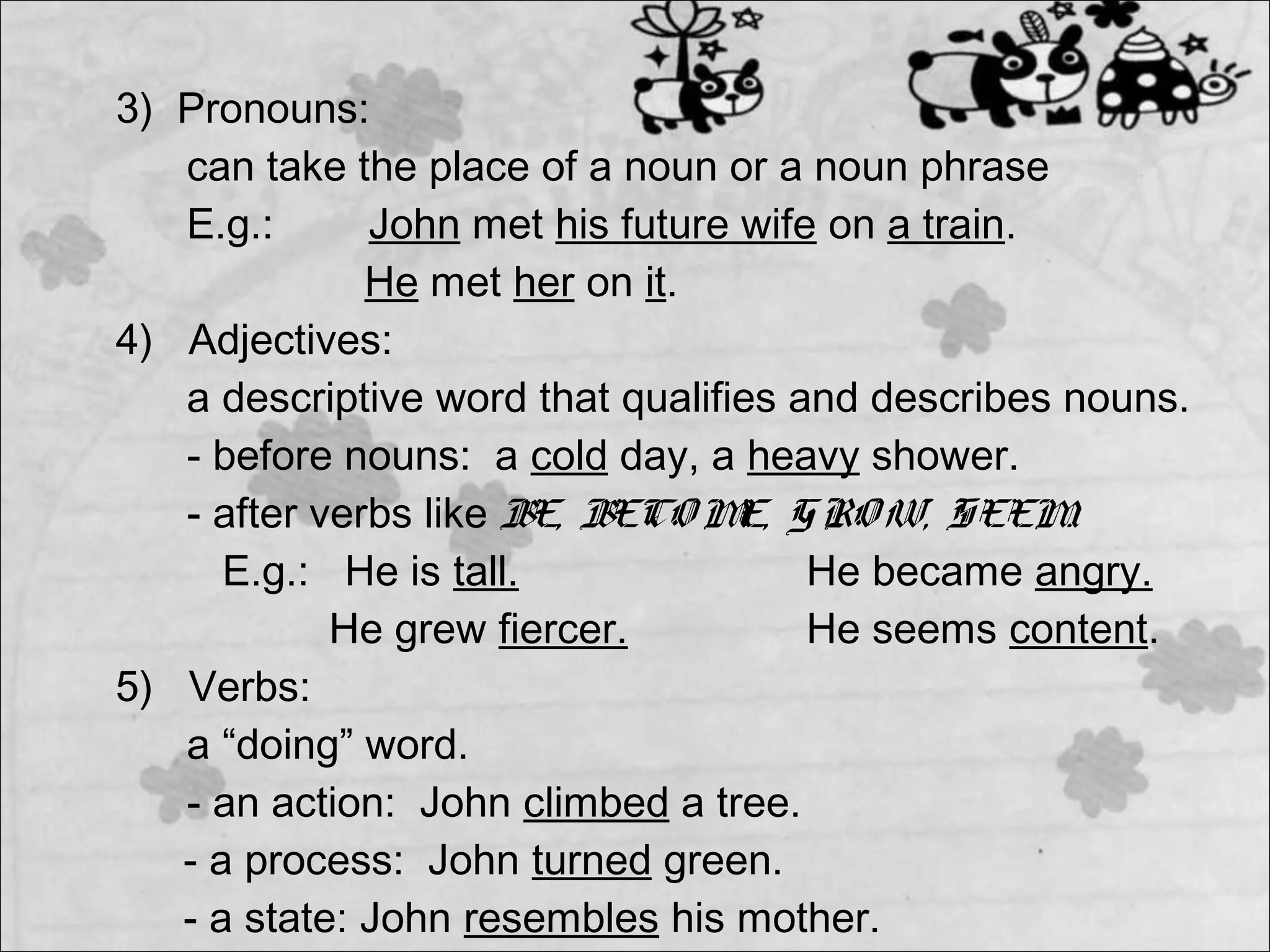 3) Pronouns:
can take the place of a noun or a noun phrase
E.g.: John met his future wife on a train.
He met her on it.
4) Adjectives:
a descriptive word that qualifies and describes nouns.
- before nouns: a cold day, a heavy shower.
- after verbs like BE, BECO ME, GRO W, SEEM.
E.g.: He is tall. He became angry.
He grew fiercer. He seems content.
5) Verbs:
a “doing” word.
- an action: John climbed a tree.
- a process: John turned green.
- a state: John resembles his mother.
 