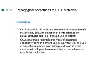 Pedagogical advantages of CALL materials
Authenticity
 CALL materials aid in the development of more authentic
materials by allowing selection of content based on
actual language use, e.g. through use of corpora
 CALL resources resemble the types of resources
especially younger learners use in everyday life. The use
of educational games is an example of ways in which
materials developers have attempted to mimic learners’
out-of-class activities
 