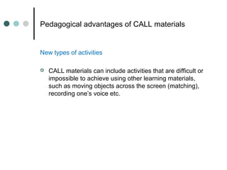 Pedagogical advantages of CALL materials
New types of activities
 CALL materials can include activities that are difficult or
impossible to achieve using other learning materials,
such as moving objects across the screen (matching),
recording one’s voice etc.
 