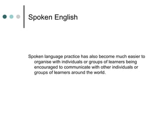 Spoken English
Spoken language practice has also become much easier to
organise with individuals or groups of learners being
encouraged to communicate with other individuals or
groups of learners around the world.
 