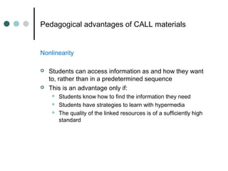 Pedagogical advantages of CALL materials
Nonlinearity
 Students can access information as and how they want
to, rather than in a predetermined sequence
 This is an advantage only if:
 Students know how to find the information they need
 Students have strategies to learn with hypermedia
 The quality of the linked resources is of a sufficiently high
standard
 