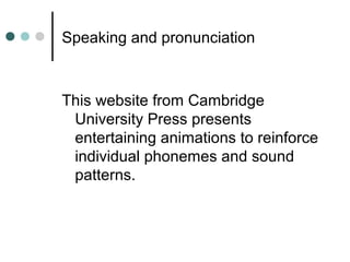 Speaking and pronunciation
This website from Cambridge
University Press presents
entertaining animations to reinforce
individual phonemes and sound
patterns.
 