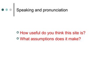 Speaking and pronunciation
 How useful do you think this site is?
 What assumptions does it make?
 