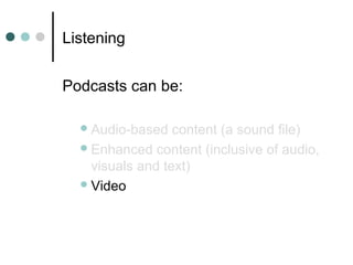 Listening
Podcasts can be:
Audio-based content (a sound file)
Enhanced content (inclusive of audio,
visuals and text)
Video
 